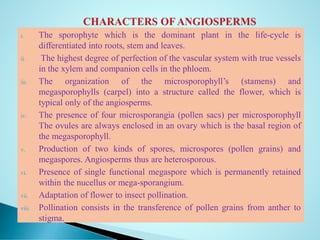 i. The sporophyte which is the dominant plant in the life-cycle is
differentiated into roots, stem and leaves.
ii. The highest degree of perfection of the vascular system with true vessels
in the xylem and companion cells in the phloem.
iii. The organization of the microsporophyll’s (stamens) and
megasporophylls (carpel) into a structure called the flower, which is
typical only of the angiosperms.
iv. The presence of four microsporangia (pollen sacs) per microsporophyll
The ovules are always enclosed in an ovary which is the basal region of
the megasporophyll.
v. Production of two kinds of spores, microspores (pollen grains) and
megaspores. Angiosperms thus are heterosporous.
vi. Presence of single functional megaspore which is permanently retained
within the nucellus or mega-sporangium.
vii. Adaptation of flower to insect pollination.
viii. Pollination consists in the transference of pollen grains from anther to
stigma.
 
