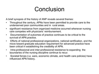 Conclusion A brief synopsis of the history of ANP reveals several themes: Throughout the century, APNs have been permitted to provide care to the underserved poor communities and in  rural areas. significant resistance from organized medicine occurred whenever nursing care competes with physicians’ reimbursement.   Documentation of outcomes of practice continues to be critical to the survival of APN practice.   Efforts of national professional organizations, national certification, and the move toward graduate education requirement for advanced practice have been critical in establishing the credibility of APN.   Intra-professional and inter-professional resistance to expanding  the boundaries of the nursing discipline continue to recur.   Societal forces (i.e. wars, economic climate, and health care policies) have influenced APN history. 