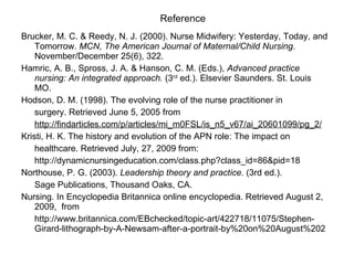 Reference Brucker, M. C. & Reedy, N. J. (2000). Nurse Midwifery: Yesterday, Today, and Tomorrow.  MCN,   The American Journal of Maternal/Child Nursing . November/December 25(6), 322. Hamric, A. B., Spross, J. A. & Hanson, C. M. (Eds.),  Advanced practice nursing: An integrated approach.  (3 rd  ed.). Elsevier Saunders. St. Louis MO.  Hodson, D. M. (1998). The evolving role of the nurse practitioner in surgery. Retrieved June 5, 2005 from http://findarticles.com/p/articles/mi_m0FSL/is_n5_v67/ai_20601099/pg_2/ Kristi, H. K.   The history and evolution of the APN role:   The impact on healthcare. Retrieved July, 27, 2009 from:  http://dynamicnursingeducation.com/class.php?class_id=86&pid=18 Northouse, P. G. (2003).  Leadership theory and practice.  (3rd ed.).  Sage Publications, Thousand Oaks, CA.  Nursing. In Encyclopedia Britannica online encyclopedia. Retrieved August 2, 2009,  from http://www.britannica.com/EBchecked/topic-art/422718/11075/Stephen-Girard-lithograph-by-A-Newsam-after-a-portrait-by%20on%20August%202 