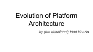 Evolution of Platform
Architecture
by (the delusional) Vlad Khazin
 