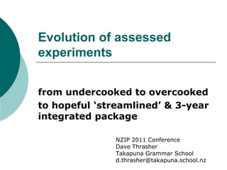 Evolution of assessed experiments from undercooked to overcooked  to hopeful ‘streamlined’ & 3-year integrated package NZIP 2011 Conference Dave Thrasher Takapuna Grammar School [email_address]   
