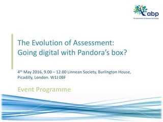 The Evolution of Assessment:
Going digital with Pandora’s box?
4th May 2016, 9.00 – 12.00 Linnean Society, Burlington House,
Picadilly, London. W1J 0BF
Event Programme
 