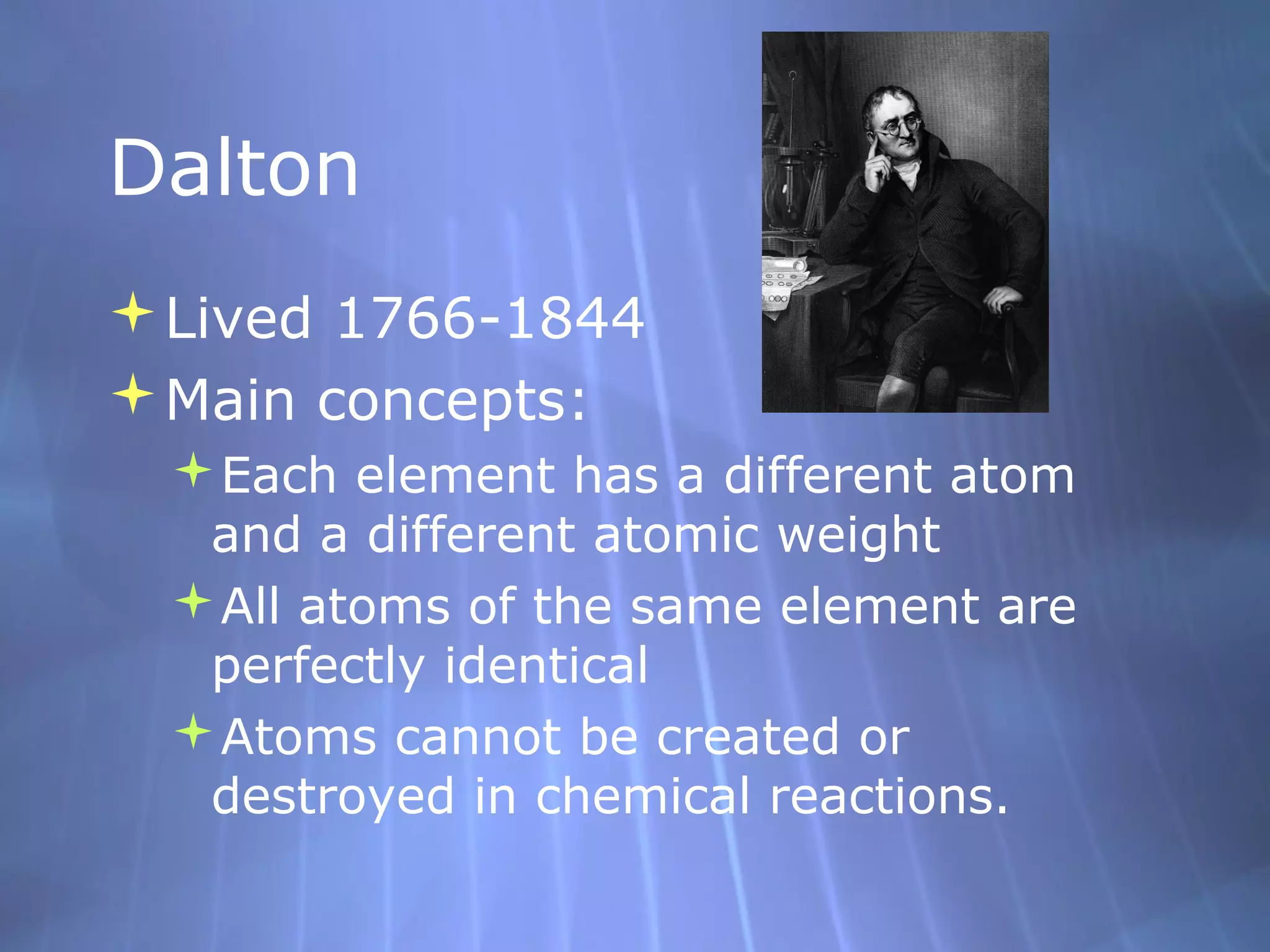 Dalton
Lived 1766-1844
Main concepts:
 Each element has a different atom
  and a different atomic weight
 All atoms of the same element are
  perfectly identical
 Atoms cannot be created or
  destroyed in chemical reactions.
 