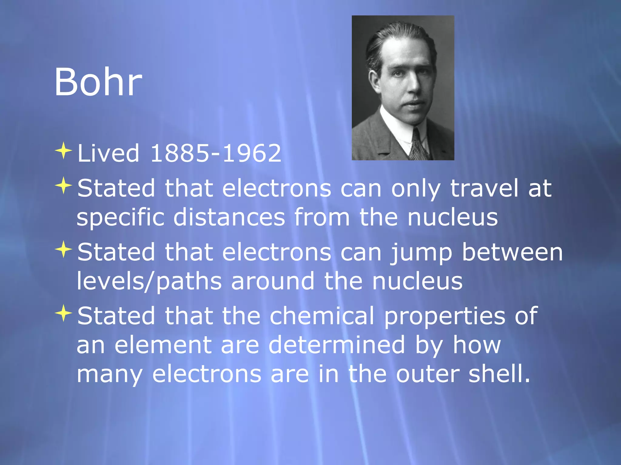 Bohr
Lived 1885-1962
Stated that electrons can only travel at
 specific distances from the nucleus
Stated that electrons can jump between
 levels/paths around the nucleus
Stated that the chemical properties of
 an element are determined by how
 many electrons are in the outer shell.
 