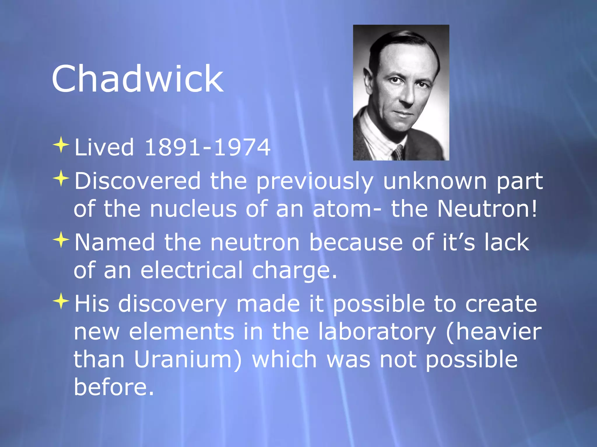 Chadwick
Lived 1891-1974
Discovered the previously unknown part
 of the nucleus of an atom- the Neutron!
Named the neutron because of it’s lack
 of an electrical charge.
His discovery made it possible to create
 new elements in the laboratory (heavier
 than Uranium) which was not possible
 before.
 
