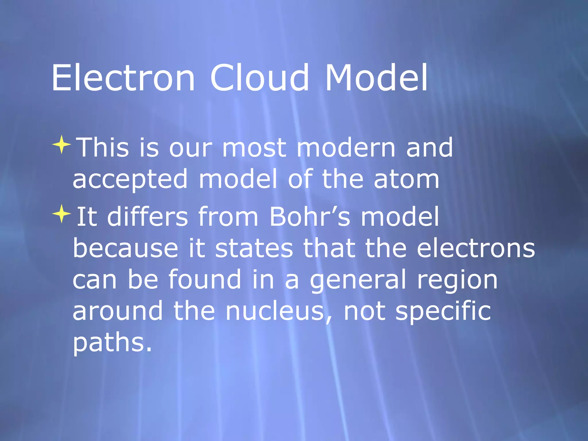 Electron Cloud Model
This is our most modern and
 accepted model of the atom
It differs from Bohr’s model
 because it states that the electrons
 can be found in a general region
 around the nucleus, not specific
 paths.
 