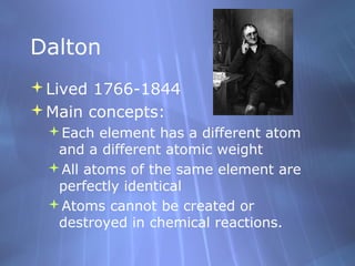 Dalton
Lived 1766-1844
Main concepts:
 Each element has a different atom
  and a different atomic weight
 All atoms of the same element are
  perfectly identical
 Atoms cannot be created or
  destroyed in chemical reactions.
 
