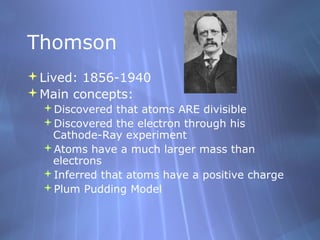 Thomson
Lived: 1856-1940
Main concepts:
  Discovered that atoms ARE divisible
  Discovered the electron through his
   Cathode-Ray experiment
  Atoms have a much larger mass than
   electrons
  Inferred that atoms have a positive charge
  Plum Pudding Model
 