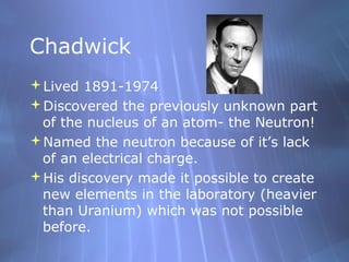 Chadwick
Lived 1891-1974
Discovered the previously unknown part
 of the nucleus of an atom- the Neutron!
Named the neutron because of it’s lack
 of an electrical charge.
His discovery made it possible to create
 new elements in the laboratory (heavier
 than Uranium) which was not possible
 before.
 