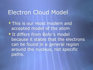 Electron Cloud Model
This is our most modern and
 accepted model of the atom
It differs from Bohr’s model
 because it states that the electrons
 can be found in a general region
 around the nucleus, not specific
 paths.
 