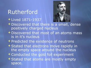 Rutherford
Lived 1871-1937
Discovered that there is a small, dense
positively charged nucleus
Discovered that most of an atoms mass
is in it’s nucleus
Predicted the existence of neutrons
Stated that electrons move rapidly in
the empty space around the nucleus
Conducted the gold foil experiment
Stated that atoms are mostly empty
space.

 