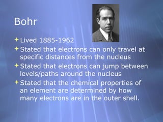 Bohr
Lived 1885-1962
Stated that electrons can only travel at
specific distances from the nucleus
Stated that electrons can jump between
levels/paths around the nucleus
Stated that the chemical properties of
an element are determined by how
many electrons are in the outer shell.

 