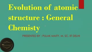 Evolution of atomic
structure : General
Chemisty
PRESENTED BY : PULAK MAITY, M. SC. IIT DELHI
 