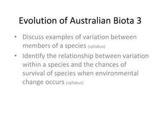 Evolution of Australian Biota 3
• Discuss examples of variation between
members of a species (syllabus)
• Identify the relationship between variation
within a species and the chances of
survival of species when environmental
change occurs (syllabus)
 