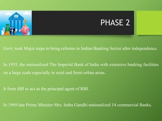 PHASE 2
Govt. took Major steps to bring reforms in Indian Banking Sector after independence.
In 1955, the nationalized The Imperial Bank of India with extensive banking facilities
on a large scale especially in rural and Semi-urban areas.
It form SBI to act as the principal agent of RBI.
In 1969 late Prime Minister Mrs. Indra Gandhi nationalized 14 commercial Banks.
 