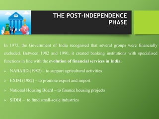 In 1975, the Government of India recognised that several groups were financially
excluded. Between 1982 and 1990, it created banking institutions with specialised
functions in line with the evolution of financial services in India.
 NABARD (1982) – to support agricultural activities
 EXIM (1982) – to promote export and import
 National Housing Board – to finance housing projects
 SIDBI – to fund small-scale industries
THE POST-INDEPENDENCE
PHASE
 