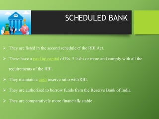SCHEDULED BANK
 They are listed in the second schedule of the RBI Act.
 These have a paid up capital of Rs. 5 lakhs or more and comply with all the
requirements of the RBI.
 They maintain a cash reserve ratio with RBI.
 They are authorized to borrow funds from the Reserve Bank of India.
 They are comparatively more financially stable
 