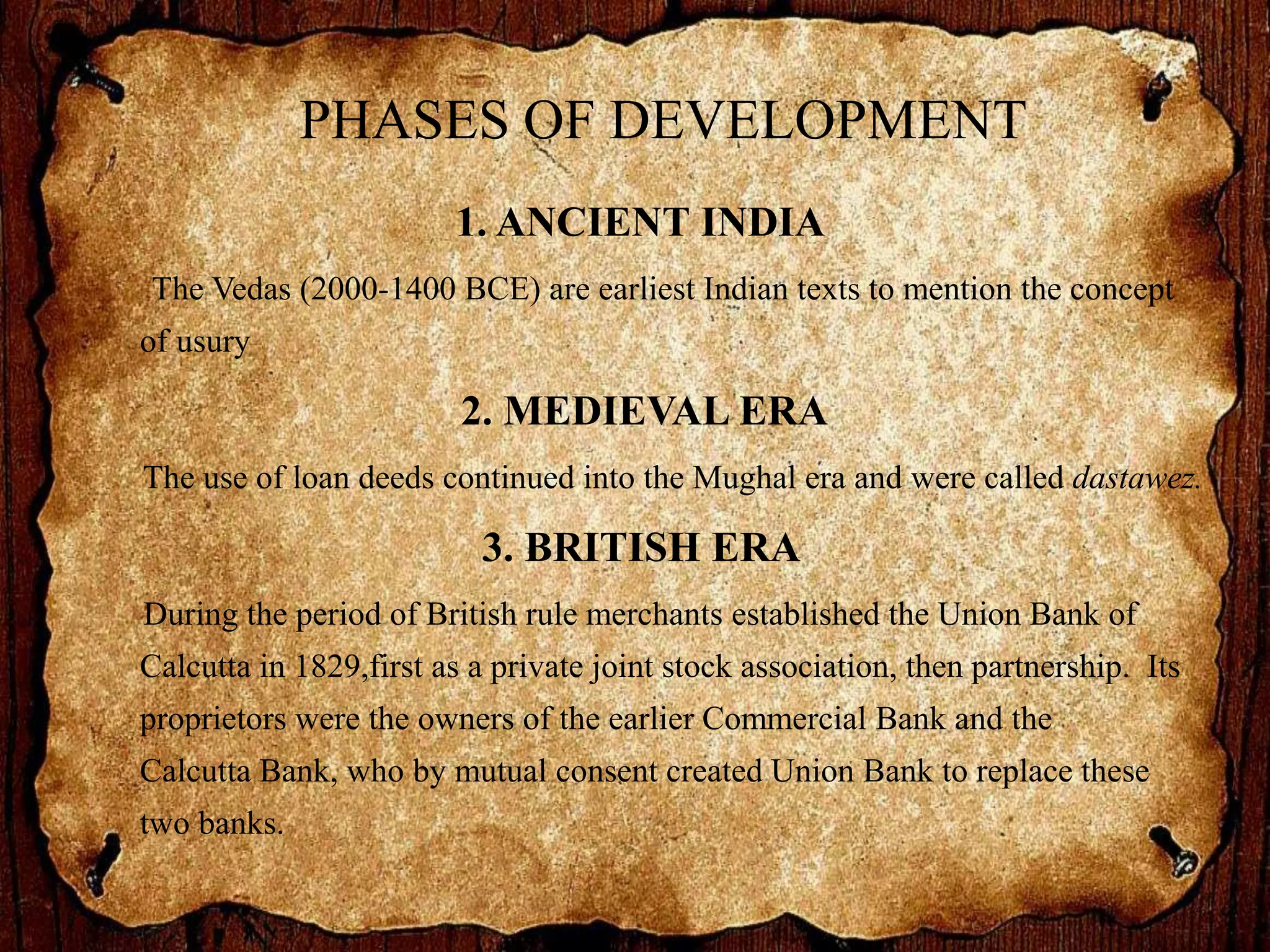 PHASES OF DEVELOPMENT
1. ANCIENT INDIA
The Vedas (2000-1400 BCE) are earliest Indian texts to mention the concept
of usury
2. MEDIEVAL ERA
The use of loan deeds continued into the Mughal era and were called dastawez.
3. BRITISH ERA
During the period of British rule merchants established the Union Bank of
Calcutta in 1829,first as a private joint stock association, then partnership. Its
proprietors were the owners of the earlier Commercial Bank and the
Calcutta Bank, who by mutual consent created Union Bank to replace these
two banks.
 