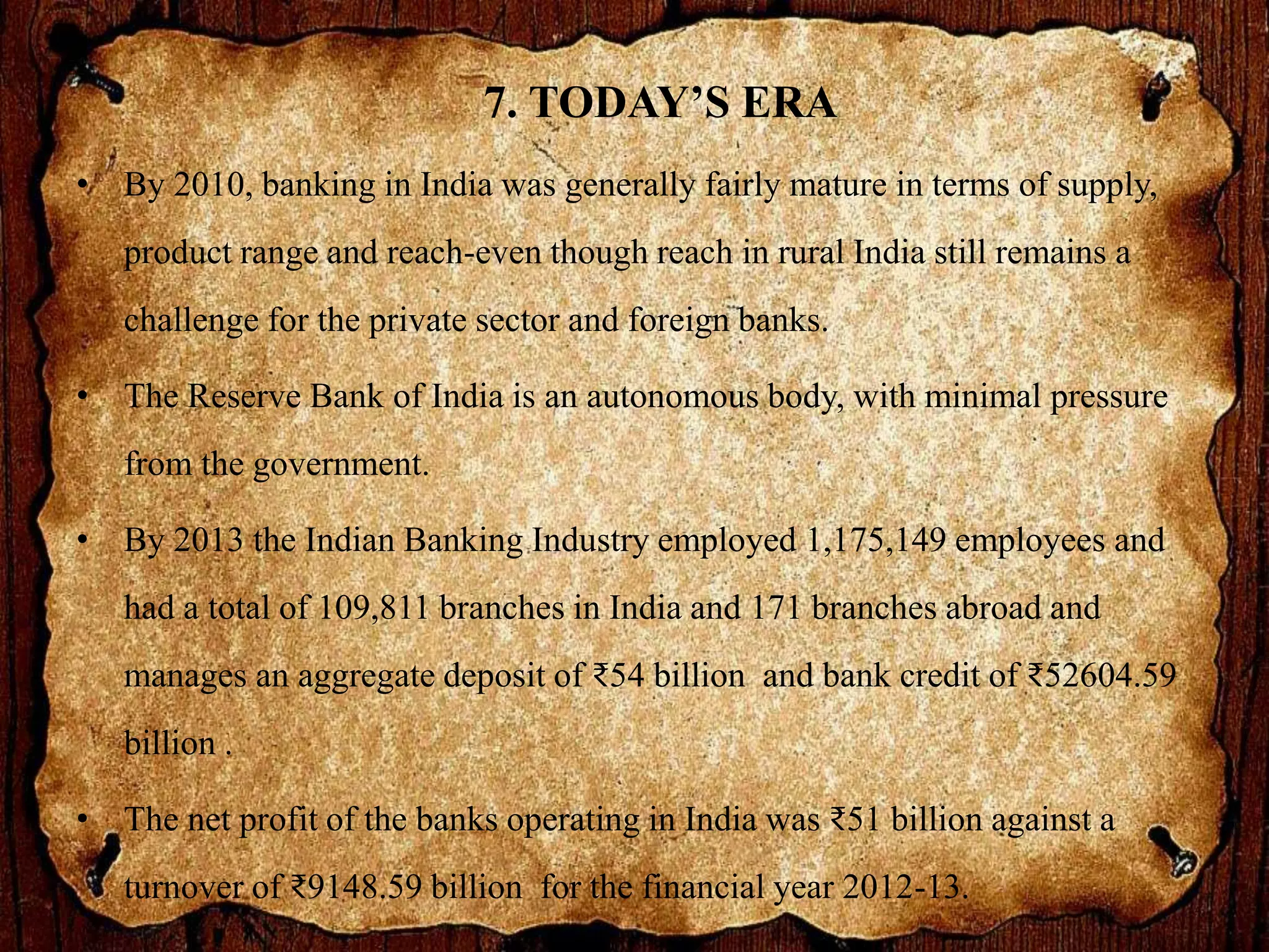 7. TODAY’S ERA
• By 2010, banking in India was generally fairly mature in terms of supply,
product range and reach-even though reach in rural India still remains a
challenge for the private sector and foreign banks.
• The Reserve Bank of India is an autonomous body, with minimal pressure
from the government.
• By 2013 the Indian Banking Industry employed 1,175,149 employees and
had a total of 109,811 branches in India and 171 branches abroad and
manages an aggregate deposit of ₹54 billion and bank credit of ₹52604.59
billion .
• The net profit of the banks operating in India was ₹51 billion against a
turnover of ₹9148.59 billion for the financial year 2012-13.
 