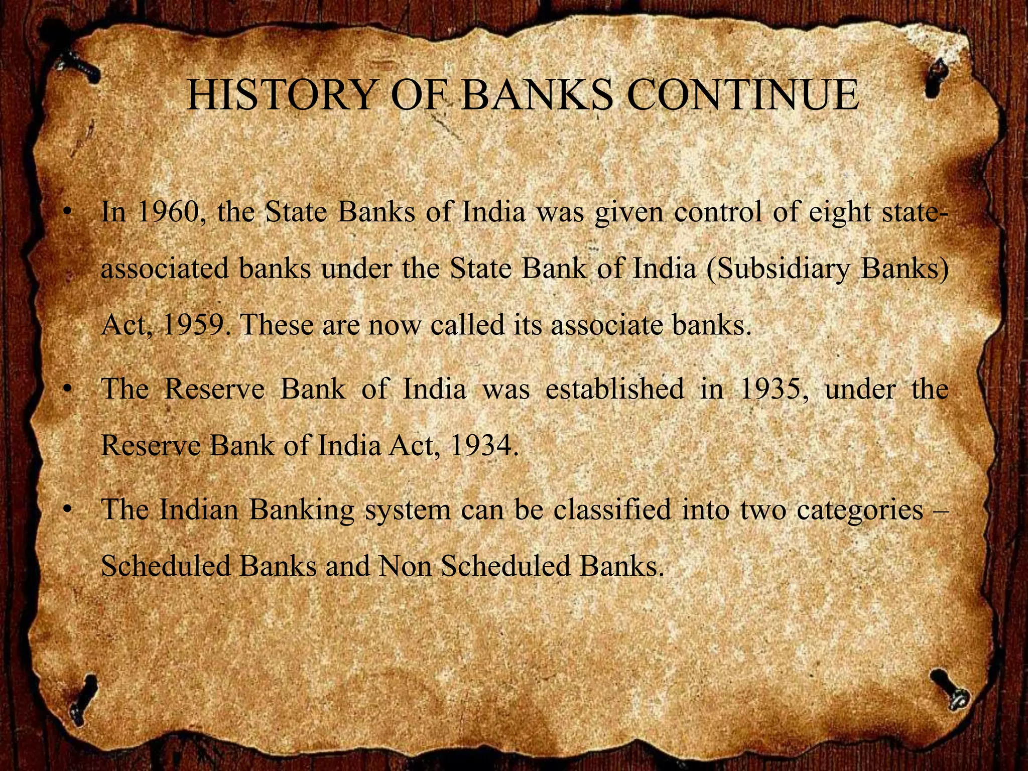 HISTORY OF BANKS CONTINUE
• In 1960, the State Banks of India was given control of eight state-
associated banks under the State Bank of India (Subsidiary Banks)
Act, 1959. These are now called its associate banks.
• The Reserve Bank of India was established in 1935, under the
Reserve Bank of India Act, 1934.
• The Indian Banking system can be classified into two categories –
Scheduled Banks and Non Scheduled Banks.
 