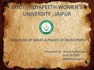 JAYOTI VIDYAPEETH WOMEN’S
UNIVERSITY , JAIPUR
EVOLUTION OF BANKS & PHASES OF DEVELOPMENT
Presented by: Shreya sankrityayan
JV-B/10/1687
MBA(FM)Final Yr.
 