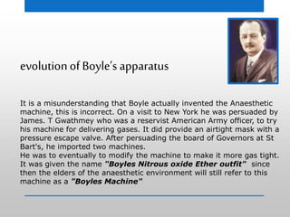 evolutionof Boyle’s apparatus
It is a misunderstanding that Boyle actually invented the Anaesthetic
machine, this is incorrect. On a visit to New York he was persuaded by
James. T Gwathmey who was a reservist American Army officer, to try
his machine for delivering gases. It did provide an airtight mask with a
pressure escape valve. After persuading the board of Governors at St
Bart's, he imported two machines.
He was to eventually to modify the machine to make it more gas tight.
It was given the name "Boyles Nitrous oxide Ether outfit" since
then the elders of the anaesthetic environment will still refer to this
machine as a "Boyles Machine"
 