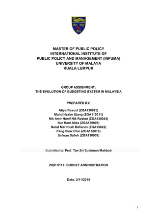 1
MASTER OF PUBLIC POLICY
INTERNATIONAL INSTITUTE OF
PUBLIC POLICY AND MANAGEMENT (INPUMA)
UNIVERSITY OF MALAYA
KUALA LUMPUR
GROUP ASSIGNMENT:
THE EVOLUTION OF BUDGETING SYSTEM IN MALAYSIA
PREPARED BY:
Atiya Rasool (ZGA130025)
Mohd Hasim Ujang (ZGA110011)
Nik Amir Hanif Nik Roslan (ZGA130024)
Nur Hani Alias (ZGA130005)
Nurul Mardhiah Baharun (ZGA13022)
Pang Siew Chin (ZGA130016)
Safwan Salleh (ZGA130009)
Submitted to: Prof. Tan Sri Sulaiman Mahbob
ZIGP 6119: BUDGET ADMINISTRATION
Date: 3/11/2014
 