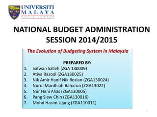 NATIONAL BUDGET ADMINISTRATION
SESSION 2014/2015
The Evolution of Budgeting System in Malaysia
PREPARED BY:
1. Safwan Salleh (ZGA 130009)
2. Atiya Rasool (ZGA130025)
3. Nik Amir Hanif Nik Roslan (ZGA130024)
4. Nurul Mardhiah Baharun (ZGA13022)
5. Nur Hani Alias (ZGA130005)
6. Pang Siew Chin (ZGA130016)
7. Mohd Hasim Ujang (ZGA110011)
1
 