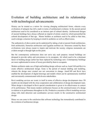 Evolution of building architecture and its relationship
with technological advancements
History can be treated as a mirror for viewing changing architectural forms; wherein every
civilization of antiquity has left a mark in terms of architectural evolution. In the ancient period
architecture used to be considered as an intrinsic part of cultural identity. Architectural designs
of ancient buildings have always reflected an imprint of artistic creativity which personified the
cultural development of that age. Master builders as architects used to be called at that time,
used to design a structure by keeping in mind its aesthetics as well as effectiveness.
The authenticity of above point can be understood by taking a look at ancient Greek architecture,
Irish architecture, Sumerian architecture and Egyptian architect etc. Structures created by these
civilizations were always meant to inspire and motivate the society; religious monuments are
evident enough to through light on this point.
But the contemporary architecture does not serve any such purpose; instead buildings are
designed to provide safety and convenience to its occupants. Art which used to be a dominant
factor in building design earlier has been replaced by technology now. Contemporary buildings
are more sophisticated in terms of luxury provided by them to occupants.
Modern architects make use of high end building design software such as AutoCAD and Revit to
create effective architectural design. Gone is the period of manual drafting and modeling,
wherein the design once created was not convenient to change. AutoCAD and Revit have
enabled the development of digital drawings and models which can be spontaneously modified
and conveniently communicated with diverse stakeholders.
Revit modeling services are iconic in itself in terms of effective design development since 3D
models are developed with the close cooperation and collaboration of design development team.
When design is developed in Revit special consideration is given to its effectiveness in context
of its performance. That means modern architecture focuses on the constructiveness of a design
in relation to its performance throughout its life. Productive execution of Revit modeling services
along with clash detection and coordination services results in the constructive architectural
design.
Hence we can come to the conclusion that software technology has tremendously contributed in
the evolution of architecture design.
 