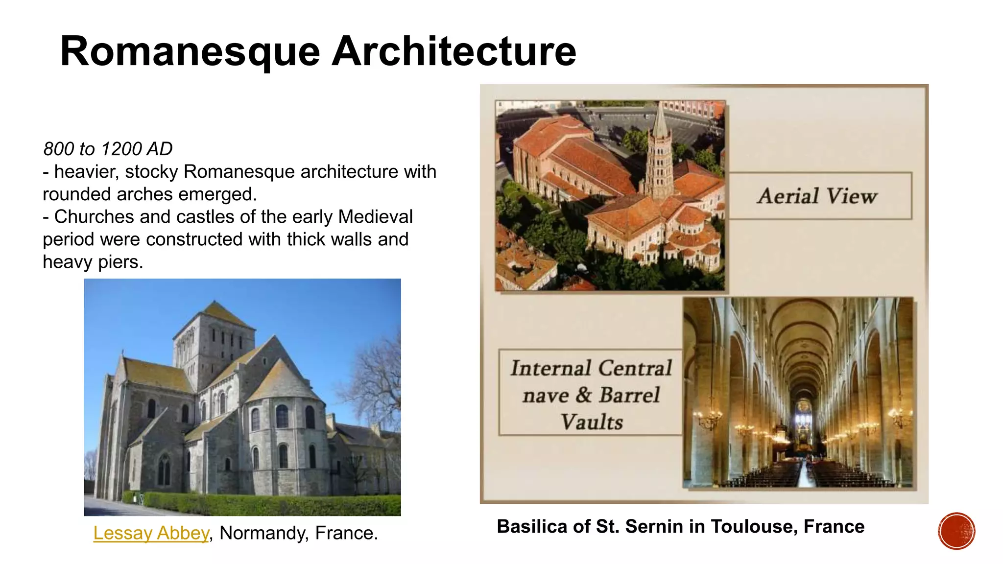 Romanesque Architecture
800 to 1200 AD
- heavier, stocky Romanesque architecture with
rounded arches emerged.
- Churches and castles of the early Medieval
period were constructed with thick walls and
heavy piers.
Basilica of St. Sernin in Toulouse, France
Lessay Abbey, Normandy, France.
 