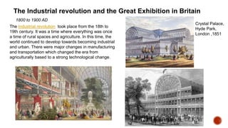 The Industrial revolution and the Great Exhibition in Britain
The Industrial revolution took place from the 18th to
19th century. It was a time where everything was once
a time of rural spaces and agriculture. In this time, the
world continued to develop towards becoming industrial
and urban. There were major changes in manufacturing
and transportation which changed the era from
agriculturally based to a strong technological change.
Crystal Palace,
Hyde Park,
London ,1851
1800 to 1900 AD
 