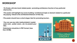 WORKSHOP
•To Create a A4 size travel related poster promoting architecture /tourism of any particular
city/country. .
•The poster will highlight any iconic building / architectural style or element related to a particular
city paying tribute to the architect/architecture of that city .
•The poster should have a short slogan /text for promoting tourism .
•You can use any color medium/sketch ( pastel,
water color , poster colors , etc ) to present your
idea .
•Submission should be in PDF format ( less
than 30 MB)
 