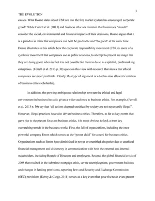 3
THE EVOLUTION
causes. What Doane states about CSR are that the free market system has encouraged corporate
greed? While Ferrell et al. (2013) and business ethicists maintain that businesses “should”
consider the social, environmental and financial impacts of their decisions, Doane argues that it
is a paradox to think that companies can both be profitable and “do good” at the same time.
Doane illustrates in this article how the corporate responsibility movement (CSR) is more of a
symbolic movement that companies use as public relations, to attempt to present an image that
they are doing good, when in fact it is not possible for them to do so as capitalist, profit-making
enterprises. (Ferrell et al. 2013 p. 30) question this view with research that shows that ethical
companies are more profitable. Clearly, this type of argument is what has also allowed evolution
of business ethics scholarship.
In addition, the growing ambiguous relationship between the ethical and legal
environment in business has also given a wider audience to business ethics. For example, (Ferrell
et al. 2013 p. 30) say that “all actions deemed unethical by society are not necessarily illegal”.
However, illegal practices have also driven business ethics. Therefore, as far as key events that
gave rise to the present focus on business ethics, it is most obvious to look at two key
overarching trends in the business world: First, the fall of organizations, including the once-
powerful company Enron which serves as the “poster child” for a need for business ethics.
Organizations such as Enron have diminished in power or crumbled altogether due to unethical
financial management and dishonesty in communication with both the external and internal
stakeholders, including Boards of Directors and employees. Second, the global financial crisis of
2008 that resulted in the subprime mortgage crisis, severe unemployment, government bailouts
and changes in lending provisions, reporting laws and Security and Exchange Commission
(SEC) provisions (Deroy & Clegg, 2011) serves as a key event that gave rise to an even greater
 