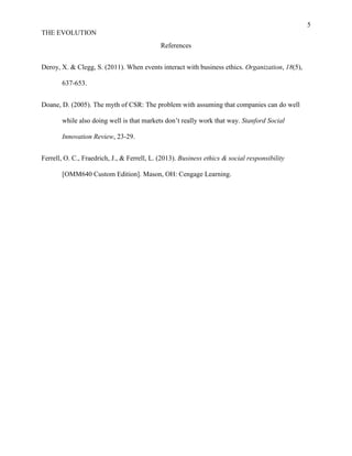 5
THE EVOLUTION
References
Deroy, X. & Clegg, S. (2011). When events interact with business ethics. Organization, 18(5),
637-653.
Doane, D. (2005). The myth of CSR: The problem with assuming that companies can do well
while also doing well is that markets don’t really work that way. Stanford Social
Innovation Review, 23-29.
Ferrell, O. C., Fraedrich, J., & Ferrell, L. (2013). Business ethics & social responsibility
[OMM640 Custom Edition]. Mason, OH: Cengage Learning.
 