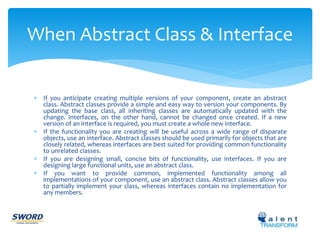 When Abstract Class & Interface 
 If you anticipate creating multiple versions of your component, create an abstract 
class. Abstract classes provide a simple and easy way to version your components. By 
updating the base class, all inheriting classes are automatically updated with the 
change. Interfaces, on the other hand, cannot be changed once created. If a new 
version of an interface is required, you must create a whole new interface. 
 If the functionality you are creating will be useful across a wide range of disparate 
objects, use an interface. Abstract classes should be used primarily for objects that are 
closely related, whereas interfaces are best suited for providing common functionality 
to unrelated classes. 
 If you are designing small, concise bits of functionality, use interfaces. If you are 
designing large functional units, use an abstract class. 
 If you want to provide common, implemented functionality among all 
implementations of your component, use an abstract class. Abstract classes allow you 
to partially implement your class, whereas interfaces contain no implementation for 
any members. 
 