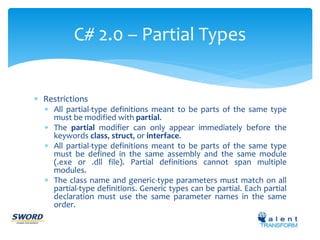 C# 2.0 – Partial Types 
 Restrictions 
 All partial-type definitions meant to be parts of the same type 
must be modified with partial. 
 The partial modifier can only appear immediately before the 
keywords class, struct, or interface. 
 All partial-type definitions meant to be parts of the same type 
must be defined in the same assembly and the same module 
(.exe or .dll file). Partial definitions cannot span multiple 
modules. 
 The class name and generic-type parameters must match on all 
partial-type definitions. Generic types can be partial. Each partial 
declaration must use the same parameter names in the same 
order. 
 