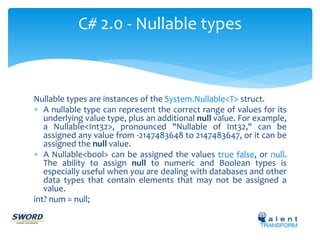 C# 2.0 - Nullable types 
Nullable types are instances of the System.Nullable<T> struct. 
 A nullable type can represent the correct range of values for its 
underlying value type, plus an additional null value. For example, 
a Nullable<Int32>, pronounced "Nullable of Int32," can be 
assigned any value from -2147483648 to 2147483647, or it can be 
assigned the null value. 
 A Nullable<bool> can be assigned the values true false, or null. 
The ability to assign null to numeric and Boolean types is 
especially useful when you are dealing with databases and other 
data types that contain elements that may not be assigned a 
value. 
int? num = null; 
 