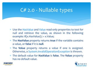 C# 2.0 - Nullable types 
 Use the HasValue and Value read-only properties to test for 
null and retrieve the value, as shown in the following 
example: if(x.HasValue) j = x.Value; 
 The HasValue property returns true if the variable contains 
a value, or false if it is null. 
 The Value property returns a value if one is assigned. 
Otherwise, a System.InvalidOperationException is thrown. 
 The default value for HasValue is false. The Value property 
has no default value. 
 