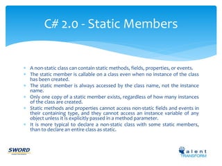 C# 2.0 - Static Members 
 A non-static class can contain static methods, fields, properties, or events. 
 The static member is callable on a class even when no instance of the class 
has been created. 
 The static member is always accessed by the class name, not the instance 
name. 
 Only one copy of a static member exists, regardless of how many instances 
of the class are created. 
 Static methods and properties cannot access non-static fields and events in 
their containing type, and they cannot access an instance variable of any 
object unless it is explicitly passed in a method parameter. 
 It is more typical to declare a non-static class with some static members, 
than to declare an entire class as static. 
 