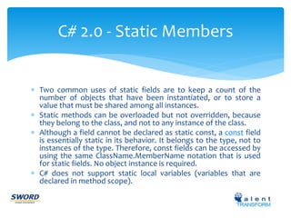 C# 2.0 - Static Members 
 Two common uses of static fields are to keep a count of the 
number of objects that have been instantiated, or to store a 
value that must be shared among all instances. 
 Static methods can be overloaded but not overridden, because 
they belong to the class, and not to any instance of the class. 
 Although a field cannot be declared as static const, a const field 
is essentially static in its behavior. It belongs to the type, not to 
instances of the type. Therefore, const fields can be accessed by 
using the same ClassName.MemberName notation that is used 
for static fields. No object instance is required. 
 C# does not support static local variables (variables that are 
declared in method scope). 
