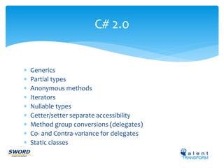 C# 2.0 
 Generics 
 Partial types 
 Anonymous methods 
 Iterators 
 Nullable types 
 Getter/setter separate accessibility 
 Method group conversions (delegates) 
 Co- and Contra-variance for delegates 
 Static classes 
 