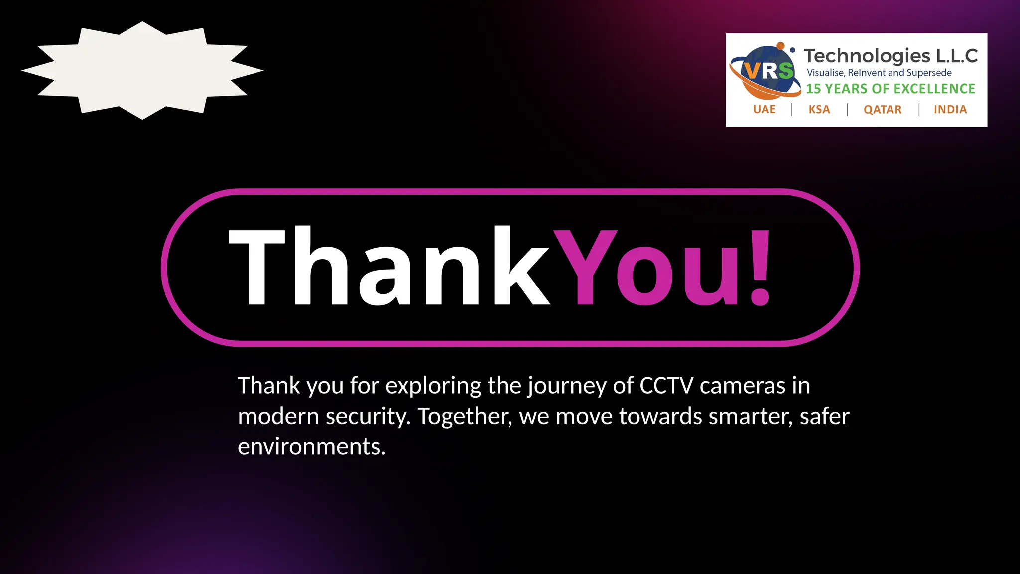 ThankYou!
Thank you for exploring the journey of CCTV cameras in
modern security. Together, we move towards smarter, safer
environments.
 