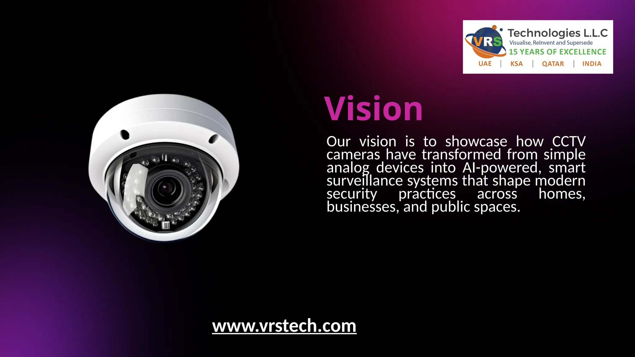 Vision
Our vision is to showcase how CCTV
cameras have transformed from simple
analog devices into AI-powered, smart
surveillance systems that shape modern
security practices across homes,
businesses, and public spaces.
www.vrstech.com
 