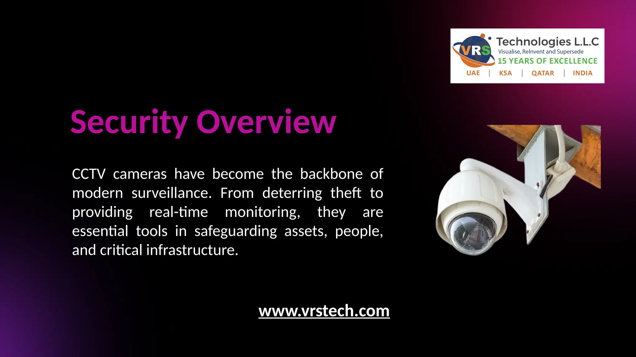 Security Overview
CCTV cameras have become the backbone of
modern surveillance. From deterring theft to
providing real-time monitoring, they are
essential tools in safeguarding assets, people,
and critical infrastructure.
www.vrstech.com
 