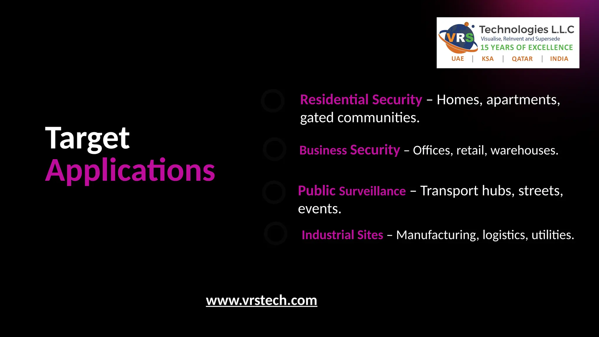 Target
Applications
Residential Security – Homes, apartments,
gated communities.
Business Security – Offices, retail, warehouses.
Public Surveillance – Transport hubs, streets,
events.
Industrial Sites – Manufacturing, logistics, utilities.
www.vrstech.com
 