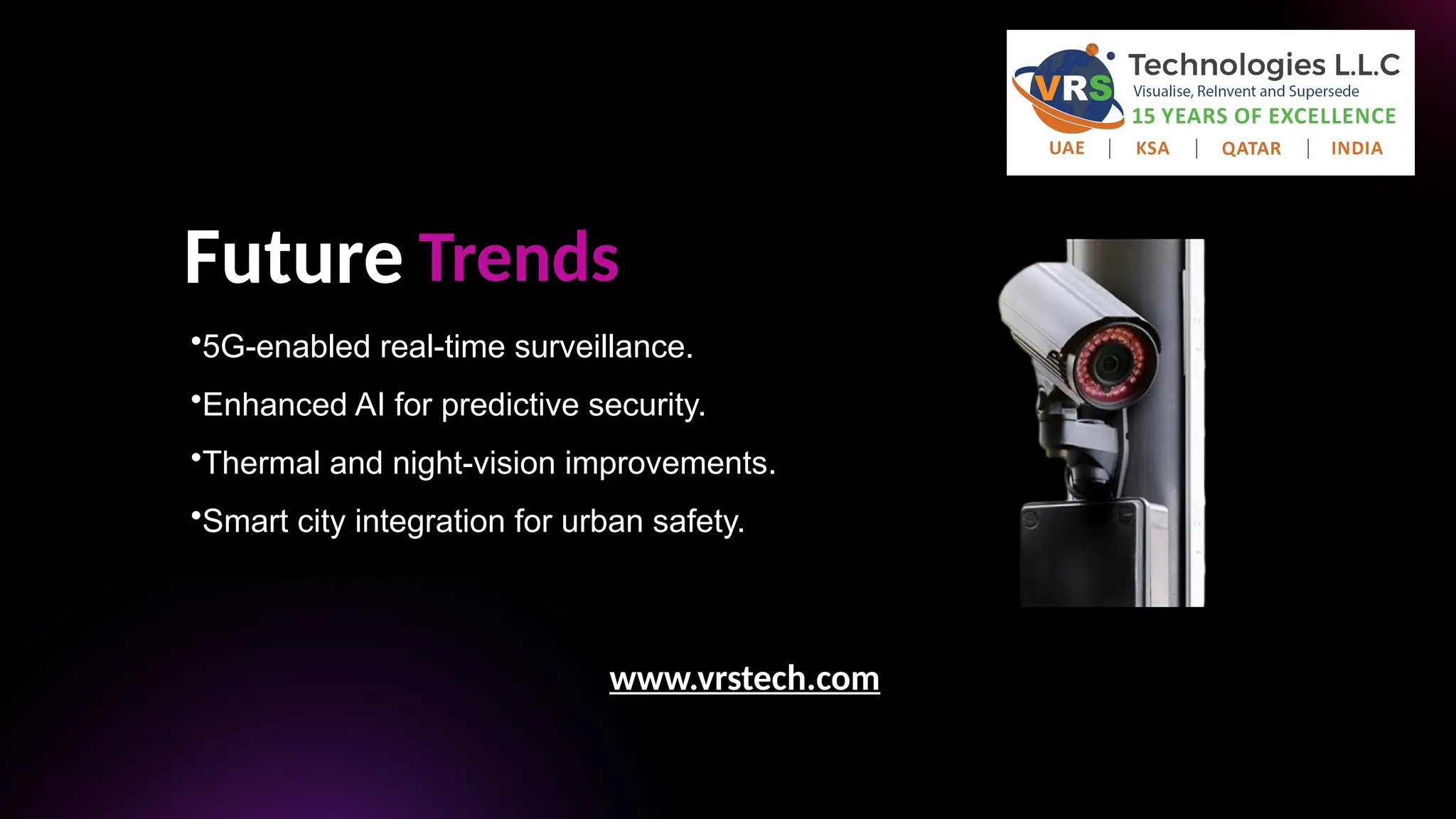 Future Trends
•5G-enabled real-time surveillance.
•Enhanced AI for predictive security.
•Thermal and night-vision improvements.
•Smart city integration for urban safety.
•Thermal and night-vision improvements.
•Smart city integration for urban safety.
www.vrstech.com
 