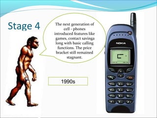 Stage 4    The next generation of
                cell - phones
          introduced features like
           games, contact savinga
           long with basic calling
            functions. The price
           bracket still remained
                  stagnant.




             1990s
 