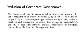Evolution of Corporate Governance -
• The fundamental code for corporate administration was proposed by
the Confederation of Indian Industries (CII) in 1998. The definition
proposed by CII was—corporate governance manages laws, methods,
practices and understood principles that decide an organization's
capacity to take administrative choices—specifically its investors,
banks, clients, the State and the representatives.
 