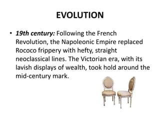 EVOLUTION
• 19th century: Following the French
Revolution, the Napoleonic Empire replaced
Rococo frippery with hefty, straight
neoclassical lines. The Victorian era, with its
lavish displays of wealth, took hold around the
mid-century mark.
 