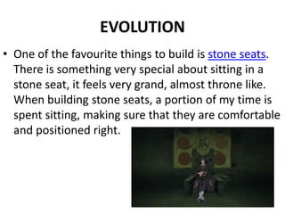 EVOLUTION
• One of the favourite things to build is stone seats.
There is something very special about sitting in a
stone seat, it feels very grand, almost throne like.
When building stone seats, a portion of my time is
spent sitting, making sure that they are comfortable
and positioned right.
 